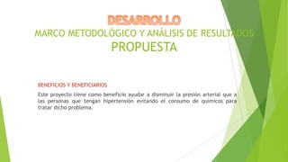 MARCO METODOLÓGICO Y ANÁLISIS DE RESULTADOS

PROPUESTA
BENEFICIOS Y BENEFICIARIOS
Este proyecto tiene como beneficio ayudar a disminuir la presión arterial que a
las personas que tengan hipertensión evitando el consumo de químicos para
tratar dicho problema.

 