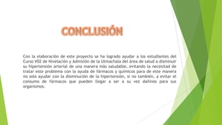 Con la elaboración de este proyecto se ha logrado ayudar a los estudiantes del
Curso V02 de Nivelación y Admisión de la Utmachala del área de salud a disminuir
su hipertensión arterial de una manera más saludable, evitando la necesitad de
tratar este problema con la ayuda de fármacos y químicos para de este manera
no solo ayudar con la disminución de la hipertensión, si no también, a evitar el
consumo de fármacos que pueden llegar a ser a su vez dañinos para sus
organismos.

 