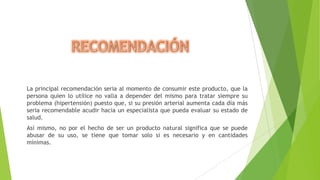 La principal recomendación seria al momento de consumir este producto, que la
persona quien lo utilice no valla a depender del mismo para tratar siempre su
problema (hipertensión) puesto que, si su presión arterial aumenta cada día más
seria recomendable acudir hacia un especialista que pueda evaluar su estado de
salud.
Así mismo, no por el hecho de ser un producto natural significa que se puede
abusar de su uso, se tiene que tomar solo si es necesario y en cantidades
mínimas.

 