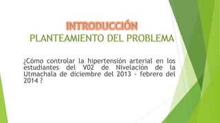 ¿Cómo controlar la hipertensión arterial en los
estudiantes del V02 de Nivelación de la
Utmachala de diciembre del 2013 - febrero del
2014 ?

 