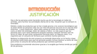 JUSTIFICACIÓN
Hoy e día las personas están haciendo mucho uso de la tecnología en todos los
sentidos, para facilitar las actividades diarias de la vida. Situación que no siempre es
favorable.
Debido a todos los productos que se han creado gracias a los avances tecnológicos que
se están dando las personas cada vez con más frecuencias recurren en el caso de estar
enfermos, a auto medicarse, sobre todo cuando se tratan de síntomas tan simples
como un dolor de estómago, dolor de cabeza o fiebre. Lo más usual es que las
personas para curar estos malestares busquen tomarse cualquier fármaco que los
alivie sin saber de qué están compuestos haciendo daño, en algunos casos, a su
organismo por el consumo de fármacos que contiene muchos químicos.
Mediana la elaboración de este proyecto se pretende desarrollar un te hecho a base
de plantas medicinales para que las personas pueden incluso mejorar su estilo de vida
para evitar el consumo de tantos productos que contiene químicos.
Este problema se pretende solucionar gracias a la acogida que hemos tenido por parte
de las personas.

 