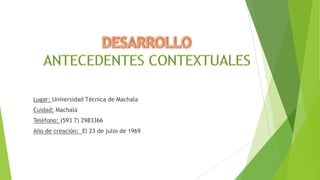 Lugar: Universidad Técnica de Machala
Cuidad: Machala
Teléfono: (593 7) 2983366
Año de creación: El 23 de julio de 1969

 
