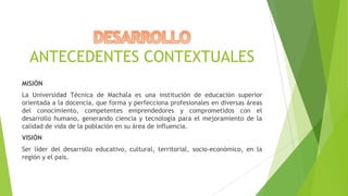 ANTECEDENTES CONTEXTUALES
MISIÓN
La Universidad Técnica de Machala es una institución de educación superior
orientada a la docencia, que forma y perfecciona profesionales en diversas áreas
del conocimiento, competentes emprendedores y comprometidos con el
desarrollo humano, generando ciencia y tecnología para el mejoramiento de la
calidad de vida de la población en su área de influencia.
VISIÓN
Ser líder del desarrollo educativo, cultural, territorial, socio-económico, en la
región y el país.

 