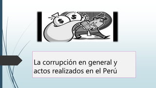 La corrupción en general y
actos realizados en el Perú
 