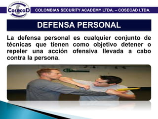 COLOMBIAN SECURITY ACADEMY LTDA. – COSECAD LTDA.
DEFENSA PERSONAL
La defensa personal es cualquier conjunto de
técnicas que tienen como objetivo detener o
repeler una acción ofensiva llevada a cabo
contra la persona.
 