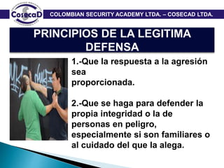 COLOMBIAN SECURITY ACADEMY LTDA. – COSECAD LTDA.
PRINCIPIOS DE LA LEGITIMA
DEFENSA
1.-Que la respuesta a la agresión
sea
proporcionada.
2.-Que se haga para defender la
propia integridad o la de
personas en peligro,
especialmente si son familiares o
al cuidado del que la alega.
 