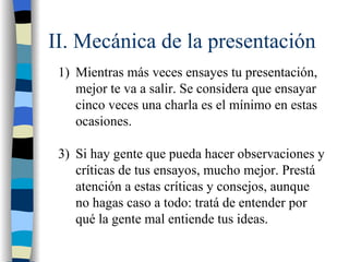 II. Mecánica de la presentación
 1) Mientras más veces ensayes tu presentación,
    mejor te va a salir. Se considera que ensayar
    cinco veces una charla es el mínimo en estas
    ocasiones.

 3) Si hay gente que pueda hacer observaciones y
    críticas de tus ensayos, mucho mejor. Prestá
    atención a estas críticas y consejos, aunque
    no hagas caso a todo: tratá de entender por
    qué la gente mal entiende tus ideas.
 