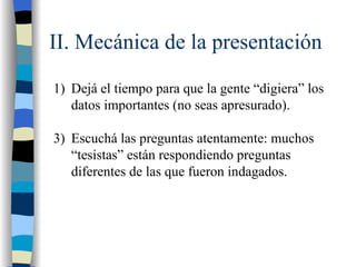 II. Mecánica de la presentación

1) Dejá el tiempo para que la gente “digiera” los
   datos importantes (no seas apresurado).

3) Escuchá las preguntas atentamente: muchos
   “tesistas” están respondiendo preguntas
   diferentes de las que fueron indagados.
 
