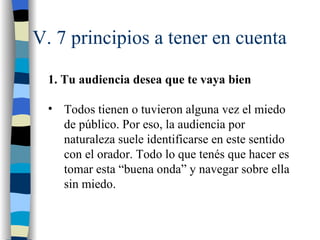 V. 7 principios a tener en cuenta

  1. Tu audiencia desea que te vaya bien

  • Todos tienen o tuvieron alguna vez el miedo
    de público. Por eso, la audiencia por
    naturaleza suele identificarse en este sentido
    con el orador. Todo lo que tenés que hacer es
    tomar esta “buena onda” y navegar sobre ella
    sin miedo.
 