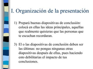 I. Organización de la presentación

 1) Prepará buenas diapositivas de conclusión:
    colocá en ellas las ideas principales, aquellas
    que realmente quisieras que las personas que
    te escuchan recordaran.

 3) El o las diapositivas de conclusión deben ser
    las últimas: no pongas ningunas otras
    diapositivas después de ellas, pues haciendo
    esto debilitarías el impacto de tus
    conclusiones.
 