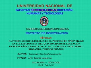 UNIVERSIDAD NACIONAL DE
CHIMBORAZOFACULTAD DE CIENCIAS DE LA EDUCACIÓN,
HUMANAS Y TECNOLOGÍAS
CARRERA DE EDUCACIÓN BÁSICACARRERA DE EDUCACIÓN BÁSICA
PROYECTO DE INVESTIGACIÓN
TÍTULO:
FACTORES SOCIOCULTURALES EN EL PROCESO DE APRENDIZAJE
EN LOS ESTUDIANTES DEL QUINTO GRADO DE EDUCACIÓN
GENERAL BÁSICA PARALELO “A” DE LA ESCUELA “21 DE ABRIL”,
RIOBAMBA, PERIODO 2017-2018.
AUTOR: Isaías Nicolás Sinaluisa Guacho
RIOBAMBA – ECUADOR
Abril 17 de 2018
TUTOR: Mgs. Tannia CasanovaTannia Casanova..
 