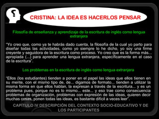 CRISTINA: LA IDEA ES HACERLOS PENSAR CAPÍTULO IV DESCRIPCIÓN DEL CONTEXTO SOCIO-EDUCATIVO Y DE LOS PARTICIPANTES Filosofía de enseñanza y aprendizaje de la escritura de inglés como lengua extranjera “ Yo creo que, como ya te habrás dado cuenta, la filosofía de la cual yo parto para diseñar todas las actividades, como yo siempre lo he dicho, yo soy una firme creyente y seguidora de la escritura como proceso. Yo creo que es la forma más... apropiada (...) para aprender una lengua extranjera, específicamente en el caso de la escritura”. Los problemas en la escritura de inglés como lengua extranjera “ Ellos (los estudiantes) tienden a poner en el papel las ideas que ellos tienen en su mente, con el mismo tipo de, de... digamos de formato... tienden a utilizar la misma forma en que ellos hablan, la expresan a través de la escritura... y es un problema pues, porque no es lo mismo... este... y eso trae como consecuencia problemas de organización, problemas con expresión de las ideas, quieren decir muchas cosas, ponen todas las ideas, es bastante difícil a veces leer”. 