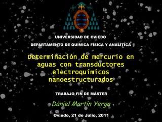 UNIVERSIDAD DE OVIEDO

DEPARTAMENTO DE QUÍMICA FÍSICA Y ANALÍTICA


Determinación de mercurio en
  aguas con transductores
      electroquímicos
     nanoestructurados

          TRABAJO FIN DE MÁSTER


        Daniel Martín Yerga
         Oviedo, 21 de Julio, 2011
 