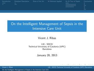 Introduction      Database Description     State of the Art      AI Methods Applied      An AI Tour of Sepsis     Conclusions




               On the Intelligent Management of Sepsis in the
                              Intensive Care Unit

                                                  Vicent J. Ribas

                                                  LSI - SOCO
                                     Technical University of Catalonia (UPC)
                                                   Barcelona


                                                 January 28, 2013



Vicent J. Ribas                                                  LSI - SOCO Technical University of Catalonia (UPC) Barcelona
On the Intelligent Management of Sepsis in the Intensive Care Unit
 
