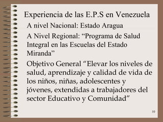 Experiencia de las E.P.S en Venezuela
A nivel Nacional: Estado Aragua
A Nivel Regional: “Programa de Salud
Integral en las Escuelas del Estado
Miranda”
Objetivo General “Elevar los niveles de
salud, aprendizaje y calidad de vida de
los niños, niñas, adolescentes y
jóvenes, extendidas a trabajadores del
sector Educativo y Comunidad”
                                        10
 