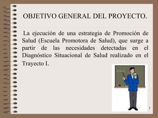 OBJETIVO GENERAL DEL PROYECTO.

La ejecución de una estrategia de Promoción de
Salud (Escuela Promotora de Salud), que surge a
partir de las necesidades detectadas en el
Diagnóstico Situacional de Salud realizado en el
Trayecto I.




                                                   5
 