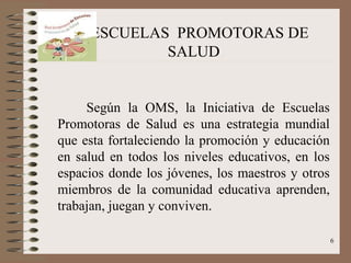 ESCUELAS PROMOTORAS DE
             SALUD


     Según la OMS, la Iniciativa de Escuelas
Promotoras de Salud es una estrategia mundial
que esta fortaleciendo la promoción y educación
en salud en todos los niveles educativos, en los
espacios donde los jóvenes, los maestros y otros
miembros de la comunidad educativa aprenden,
trabajan, juegan y conviven.

                                                   6
 