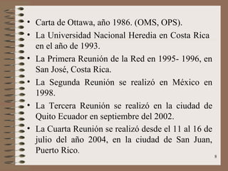 • Carta de Ottawa, año 1986. (OMS, OPS).
• La Universidad Nacional Heredia en Costa Rica
  en el año de 1993.
• La Primera Reunión de la Red en 1995- 1996, en
  San José, Costa Rica.
• La Segunda Reunión se realizó en México en
  1998.
• La Tercera Reunión se realizó en la ciudad de
  Quito Ecuador en septiembre del 2002.
• La Cuarta Reunión se realizó desde el 11 al 16 de
  julio del año 2004, en la ciudad de San Juan,
  Puerto Rico.
                                                      8
 