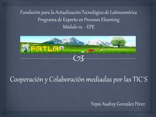 Fundación para la Actualización Tecnológica de Latinoamérica
           Programa de Experto en Procesos Elearning
                        Módulo 10 - EPE




Cooperación y Colaboración mediadas por las TIC´S

                                       Yepsi Audrey González Pérez
 