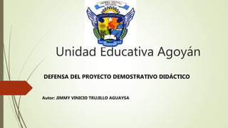 Unidad Educativa Agoyán
Autor: JIMMY VINICIO TRUJILLO AGUAYSA
DEFENSA DEL PROYECTO DEMOSTRATIVO DIDÁCTICO
 