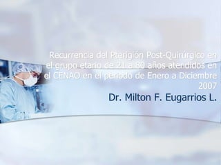 Recurrencia del Pterigión Post-Quirúrgico en
el grupo etario de 21 a 80 años atendidos en
el CENAO en el periodo de Enero a Diciembre
2007
Dr. Milton F. Eugarrios L.
 