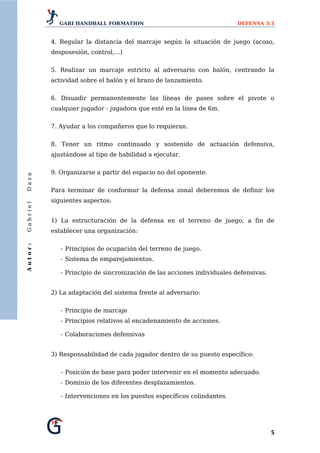 GABI HANDBALL FORMATION                                     DEFENSA 3:3


          4. Regular la distancia del marcaje según la situación de juego (acoso,
          desposesión, control,...)


          5. Realizar un marcaje estricto al adversario con balón, centrando la
          actividad sobre el balón y el brazo de lanzamiento.


          6. Disuadir permanentemente las líneas de pases sobre el pivote o
          cualquier jugador - jugadora que esté en la línea de 6m.


          7. Ayudar a los compañeros que lo requieran.


          8. Tener un ritmo continuado y sostenido de actuación defensiva,
          ajustándose al tipo de habilidad a ejecutar.


          9. Organizarse a partir del espacio no del oponente.
Daza




          Para terminar de conformar la defensa zonal deberemos de definir los
          siguientes aspectos:
Gabriel




          1) La estructuración de la defensa en el terreno de juego, a fin de
          establecer una organización:
Autor:




             - Principios de ocupación del terreno de juego.
             - Sistema de emparejamientos.

             - Principio de sincronización de las acciones individuales defensivas.


          2) La adaptación del sistema frente al adversario:


             - Principio de marcaje
             - Principios relativos al encadenamiento de acciones.

             - Colaboraciones defensivas


          3) Responsabilidad de cada jugador dentro de su puesto específico:


             - Posición de base para poder intervenir en el momento adecuado.
             - Dominio de los diferentes desplazamientos.

             - Intervenciones en los puestos específicos colindantes.




                                                                                      5 
 