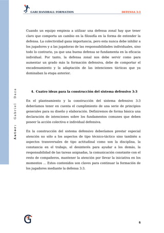 GABI HANDBALL FORMATION                                     DEFENSA 3:3




          Cuando un equipo empieza a utilizar una defensa zonal hay que tener
          claro que comporta un cambio en la filosofía en la forma de entender la
          defensa. La colectividad gana importancia, pero esta nunca debe inhibir a
          los jugadores y a las jugadoras de las responsabilidades individuales, sino
          todo lo contrario, ya que una buena defensa se fundamenta en la eficacia
          individual. Por tanto, la defensa zonal nos debe servir como para
          aumentar un grado más la formación defensiva, debe de comportar el
          encadenamiento y la adaptación de las intenciones tácticas que ya
          dominaban la etapa anterior.
Daza




             4. Cuatro ideas para la construcción del sistema defensivo 3:3


          En el planteamiento y la construcción del sistema defensivo 3:3
Gabriel




          deberíamos tener en cuenta el cumplimiento de una serie de principios
          generales para su diseño y elaboración. Definiremos de forma básica una
          declaración de intenciones sobre los fundamentos comunes que deben
          poseer la acción colectiva e individual defensiva.
Autor:




          En la construcción del sistema defensivo deberíamos prestar especial
          atención no sólo a los aspectos de tipo técnico-táctico sino también a
          aspectos transversales de tipo actitudinal como son la disciplina, la
          constancia en el trabajo, el desinterés para ayudar a los demás, la
          responsabilidad de las tareas asignadas, la comunicación constante con el
          resto de compañeros, mantener la atención por llevar la iniciativa en los
          momentos ... Estos contenidos son claves para continuar la formación de
          los jugadores mediante la defensa 3:3.




                                                                                   6 
 