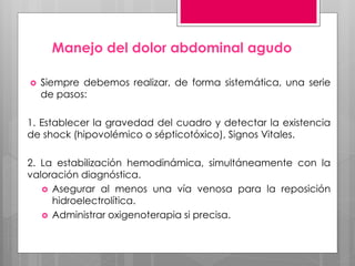 Manejo del dolor abdominal agudo
 Siempre debemos realizar, de forma sistemática, una serie
de pasos:
1. Establecer la gravedad del cuadro y detectar la existencia
de shock (hipovolémico o sépticotóxico), Signos Vitales.
2. La estabilización hemodinámica, simultáneamente con la
valoración diagnóstica.
 Asegurar al menos una vía venosa para la reposición
hidroelectrolítica.
 Administrar oxigenoterapia si precisa.
 