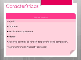 Características
Dolor Bien Localizado
•Agudo
•Punzante
•Lancinante o Quemante
•Intenso
•Acentúa cambios de tensión del peritoneo o la compresión.
•Lograr diferenciar (Visceral y Somático)
 