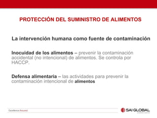 PROTECCIÓN DEL SUMINISTRO DE ALIMENTOS
La intervención humana como fuente de contaminación
Inocuidad de los alimentos – prevenir la contaminación
accidental (no intencional) de alimentos. Se controla por
HACCP.
Defensa alimentaria – las actividades para prevenir la
contaminación intencional de alimentos
 