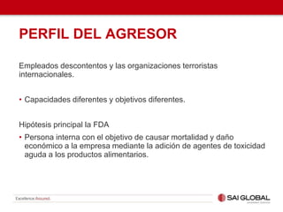 PERFIL DEL AGRESOR
Empleados descontentos y las organizaciones terroristas
internacionales.
• Capacidades diferentes y objetivos diferentes.
Hipótesis principal la FDA
• Persona interna con el objetivo de causar mortalidad y daño
económico a la empresa mediante la adición de agentes de toxicidad
aguda a los productos alimentarios.
 