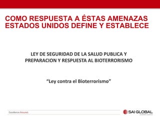 LEY DE SEGURIDAD DE LA SALUD PUBLICA Y
PREPARACION Y RESPUESTA AL BIOTERRORISMO
“Ley contra el Bioterrorismo”
COMO RESPUESTA A ÉSTAS AMENAZAS
ESTADOS UNIDOS DEFINE Y ESTABLECE
 
