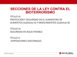 TÍTULO III:
PROTECCIÓN Y SEGURIDAD EN EL SUMINISTRO DE
ALIMENTOS (Subtitulo A) Y MEDICAMENTOS (Subtitulo B)
TÍTULO IV:
SEGURIDAD EN AGUA POTABLE
TÍTULO V:
DISPOSICIONES ADICIONALES
SECCIONES DE LA LEY CONTRA EL
BIOTERRORISMO
 