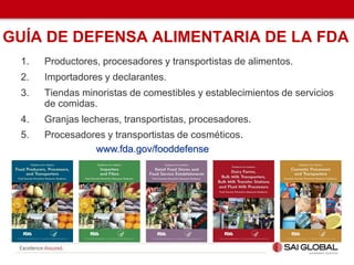 GUÍA DE DEFENSA ALIMENTARIA DE LA FDA
1. Productores, procesadores y transportistas de alimentos.
2. Importadores y declarantes.
3. Tiendas minoristas de comestibles y establecimientos de servicios
de comidas.
4. Granjas lecheras, transportistas, procesadores.
5. Procesadores y transportistas de cosméticos.
www.fda.gov/fooddefense
 