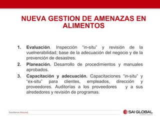 1. Evaluación. Inspección “in-situ” y revisión de la
vuelnerabilidad; base de la adecuación del negocio y de la
prevención de desastres.
2. Planeación. Desarrollo de procedimientos y manuales
aprobados.
3. Capacitación y adecuación. Capacitaciones “in-situ” y
“ex-situ” para clientes, empleados, dirección y
proveedores. Auditorías a los proveedores y a sus
alrededores y revisión de programas.
NUEVA GESTION DE AMENAZAS EN
ALIMENTOS
 