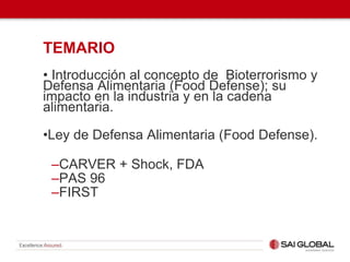 TEMARIO
• Introducción al concepto de Bioterrorismo y
Defensa Alimentaria (Food Defense); su
impacto en la industria y en la cadena
alimentaria.
•Ley de Defensa Alimentaria (Food Defense).
–CARVER + Shock, FDA
–PAS 96
–FIRST
 
