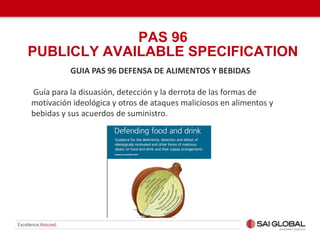 GUIA PAS 96 DEFENSA DE ALIMENTOS Y BEBIDAS
Guía para la disuasión, detección y la derrota de las formas de
motivación ideológica y otros de ataques maliciosos en alimentos y
bebidas y sus acuerdos de suministro.
PAS 96
PUBLICLY AVAILABLE SPECIFICATION
 