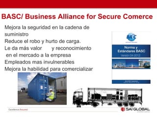 BASC/ Business Alliance for Secure Comerce
Mejora la seguridad en la cadena de
suministro
Reduce el robo y hurto de carga.
Le da más valor y reconocimiento
en el mercado a la empresa
Empleados mas invulnerables
Mejora la habilidad para comercializar
 