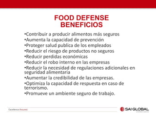 •Contribuir a producir alimentos más seguros
•Aumenta la capacidad de prevención
•Proteger salud publica de los empleados
•Reducir el riesgo de productos no seguros
•Reducir perdidas económicas
•Reducir el robo interno en las empresas
•Reducir la necesidad de regulaciones adicionales en
seguridad alimentaria
•Aumentar la credibilidad de las empresas.
•Optimiza la capacidad de respuesta en caso de
terrorismo.
•Promueve un ambiente seguro de trabajo.
FOOD DEFENSE
BENEFICIOS
 