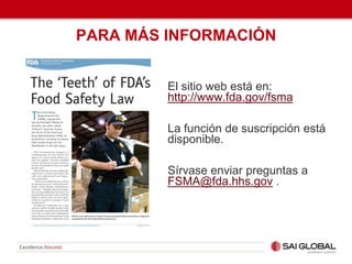 PARA MÁS INFORMACIÓN
El sitio web está en:
http://www.fda.gov/fsma
La función de suscripción está
disponible.
Sírvase enviar preguntas a
FSMA@fda.hhs.gov .
 