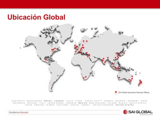 A U S T R A L I A B A N G L A D E S H B R A Z I L C A N A D A C H I L E C H I N A C Z E C H E G Y P T F R A N C E G E O R G I A G E R M A N Y I N D I A
I N D O N E S I A I R E L A N D I T A L Y J A P A N K O R E A L E B A N O N M E X I C O N E W Z E A L A N D P O L A N D R U S S I A S O U T H A F R I C A
S P A I N S W E D E N T A I W A N T H A I L A N D T U N I S I E T U R K E Y U N I T E D K I N G D O M U N I T E D S T A T E S
SAI Global Assurance Services Offices
Ubicación Global
 