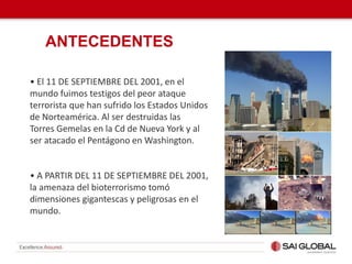 • El 11 DE SEPTIEMBRE DEL 2001, en el
mundo fuimos testigos del peor ataque
terrorista que han sufrido los Estados Unidos
de Norteamérica. Al ser destruidas las
Torres Gemelas en la Cd de Nueva York y al
ser atacado el Pentágono en Washington.
• A PARTIR DEL 11 DE SEPTIEMBRE DEL 2001,
la amenaza del bioterrorismo tomó
dimensiones gigantescas y peligrosas en el
mundo.
ANTECEDENTES
 