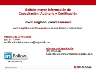 Solicite mayor información de
Capacitación, Auditoría y Certificación
www.saiglobal.com/assurance
SAI Global México
www.saiglobal.com/assurance/resource-library/environment/
Informes de Certificación
(55) 9177 8770
certificacion.latinoamerica@saiglobal.com
Informes de Capacitación
(55) 5536 9444
Capacitacion.latinoamerica@saiglobal.com
 
