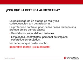 ¿POR QUÉ LA DEFENSA ALIMENTARIA?
La posibilidad de un ataque es real y las
consecuencias son devastadoras.
La protección contra el peor de los casos también nos
protege de los demás casos:
• Vandalismo, robo, delito o lesiones.
• Empleados, contratistas, personal de limpieza,
competidores enojados.
No tiene por qué costar mucho.
Imperativo moral: ¡Es lo correcto!
 