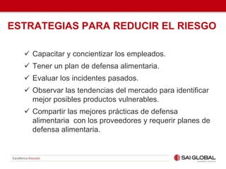 ESTRATEGIAS PARA REDUCIR EL RIESGO
 Capacitar y concientizar los empleados.
 Tener un plan de defensa alimentaria.
 Evaluar los incidentes pasados.
 Observar las tendencias del mercado para identificar
mejor posibles productos vulnerables.
 Compartir las mejores prácticas de defensa
alimentaria con los proveedores y requerir planes de
defensa alimentaria.
 