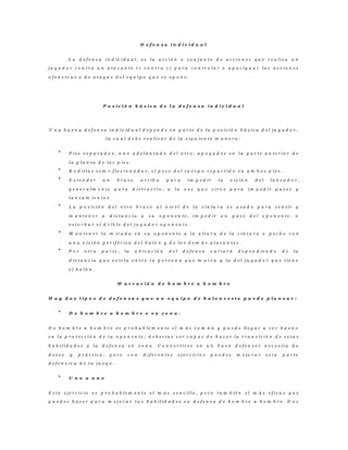 D e f e n s a i n d i v i d u a l
L a d e f e n s a i n d iv i d u a l , e s l a a c c i ó n o c o n j u n t o d e a c c i o n e s q u e r e a l i z a u n
j u g a d o r c o n t r a u n a t a c a n t e ( 1 c o n t r a 1 ) p a r a c o n t r o l a r o a p a c i g u a r l a s a c c i o n e s
o f e n s i v a s o d e a t a q u e d e l e q u i p o q u e s e o p o n e .
P o s i c i ó n b á s i c a d e l a d e f e n s a i n d i v i d u a l
U n a b u e n a d e f e n s a i n d i v id u a l d e p e n d e e n p a r t e d e l a p o s i c i ó n b á s i c a d e l j u g a d o r ,
l a c u a l d e b e r e a l i z a r d e l a s i g u i e n t e m a n e r a :
P i e s s e p a r a d o s , u n o a d e l a n t a d o d e l o t r o , a p o y a d o s e n l a p a r t e a n t e r i o r d e
l a p l a n t a d e l o s p i e s .
R o d i l l a s s e m i - f l e x i o n a d a s , e l p e s o d e l c u e r p o r e p a r t i d o e n a m b o s p i e s .
E x t e n d e r u n b r a z o a r r i b a p a r a i m p e d i r l a v i s i ó n d e l l a n z a d o r ,
g e n e r a l m e n t e p a r a d i s t r a e r l o , a l a v e z q u e s i r v e p a r a i m p e d i r p a s e s y
l a n z a m i e n t o s
L a p o s i c i ó n d e l o t r o b r a z o a l n iv e l d e l a c i n t u r a e s u s a d o p a r a s e n t i r y
m a n t e n e r a d i s t a n c i a a s u o p o n e n t e , i m p e d i r u n p a s e d e l o p o n e n t e , o
e s t o r b a r e l d r i b l e d e l j u g a d o r o p o n e n t e .
M a n t e n e r l a m i r a d a e n s u o p o n e n t e a l a a l t u r a d e l a c i n t u r a o p e c h o c o n
u n a v i s i ó n p e r i f é r i c a d e l b a l ó n y d e l o s d e m á s a t a c a n t e s .
P o r o t r a p a r t e , l a u b i c a c i ó n d e l d e f e n s a v a r i a r á d e p e n d i e n d o d e l a
d i s t a n c i a q u e e x i s t a e n t r e l a p e r s o n a q u e m a r c a y l a d e l j u g a d o r q u e t i e n e
e l b a l ó n .
M a r c a c i ó n d e h o m b r e a h o m b r e
H a y d o s t i p o s d e d e f e n s a s q u e u n e q u i p o d e b a l o n c e s t o p u e d e p l a n e a r :
D e h o m b r e a h o m b r e o e n z o n a .
D e h o m b r e a h o m b r e e s p r o b a b l e m e n t e e l m á s c o m ú n y p u e d e ll e g a r a s e r b u e n o
e n l a p r o t e c c i ó n d e t u o p o n e n t e ; d e b e r í a s s e r c a p a z d e h a c e r l a t r a n s i c i ó n d e e s t a s
h a b i l i d a d e s a l a d e f e n s a e n z o n a . C o n v e r t i r s e e n u n b u e n d e f e n s o r n e c e s i t a d e
d e s e o y p r á c t i c a , p e r o c o n d i f e r e n t e s e j e r c i c i o s p u e d e s m e j o r a r e s t a p a r t e
d e f e n s i v a d e t u j u e g o .
U n o a u n o
E s t e e j e r c i c i o e s p r o b a b l e m e n t e e l m á s s e n c i l l o , p e r o t a m b i é n e l m á s e f i c a z q u e
p u e d e s h a c e r p a r a m e j o r a r t u s h a b i l i d a d e s e n d e f e n s a d e h o m b r e a h o m b r e . D o s
 