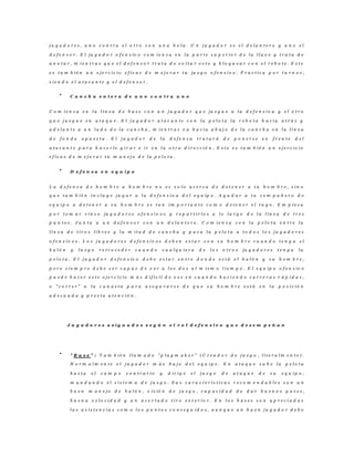 j u g a d o r e s , u n o c o n t r a e l o t r o c o n u n a b o l a . U n j u g a d o r e s e l d e l a n t e r o y u n o e l
d e f e n s o r . E l ju g a d o r o f e n s iv o c o m i e n z a e n l a p a r t e s u p e r i o r d e l a l l a v e y t r a t a d e
a n o t a r , m i e n t r a s q u e e l d e f e n s o r t r a t a d e e v i t a r e s t o y b l o q u e a r c o n e l r e b o t e . E s t e
e s t a m b i é n u n e j e r c i c i o e f i c a z d e m e j o r a r t u ju e g o o f e n s i v o . P r a c t i c a p o r t u r n o s ,
s i e n d o e l a t a c a n t e y e l d e f e n s o r .
C a n c h a e n t e r a d e u n o c o n t r a u n o
C o m i e n z a e n l a l í n e a d e b a s e c o n u n j u g a d o r q u e ju e g u e a l a d e f e n s i v a y e l o t r o
q u e j u e g u e e n a t a q u e . E l j u g a d o r a t a c a n t e c o n l a p e l o t a l a r e b o t a h a c i a a t r á s y
a d e l a n t e a u n l a d o d e l a c a n c h a , m i e n t r a s v a h a c i a a b a j o d e l a c a n c h a e n l a l í n e a
d e f o n d o o p u e s t a . E l j u g a d o r d e l a d e f e n s a t r a t a r á d e p o n e r s e e n f r e n t e d e l
a t a c a n t e p a r a h a c e r l e g i r a r e i r e n l a o t r a d i r e c c i ó n . E s t e e s t a m b i é n u n e j e r c i c i o
e f i c a z d e m e j o r a r t u m a n e j o d e l a p e l o t a .
D e f e n s a e n e q u i p o
L a d e f e n s a d e h o m b r e a h o m b r e n o e s s o l o a c e r c a d e d e t e n e r a t u h o m b r e , s i n o
q u e t a m b i é n i n c l u y e j u g a r a l a d e f e n s i v a d e l e q u ip o . A y u d a r a t u c o m p a ñ e r o d e
e q u i p o a d e t e n e r a s u h o m b r e e s t a n i m p o r t a n t e c o m o d e t e n e r e l t u y o . E m p i e z a
p o r t o m a r c i n c o ju g a d o r e s o f e n s i v o s y r e p a r t i r l o s a l o l a r g o d e l a l í n e a d e t r e s
p u n t o s . J u n t a a u n d e f e n s o r c o n u n d e l a n t e r o . C o m i e n z a c o n l a p e l o t a e n t r e l a
l í n e a d e t i r o s l i b r e s y l a m i t a d d e c a n c h a y p a s a l a p e l o t a a t o d o s l o s j u g a d o r e s
o f e n s i v o s . L o s j u g a d o r e s d e f e n s i v o s d e b e n e s t a r c o n s u h o m b r e c u a n d o t e n g a e l
b a l ó n y l u e g o r e t r o c e d e r c u a n d o c u a l q u i e r a d e l o s o t r o s ju g a d o r e s t e n g a l a
p e l o t a . E l j u g a d o r d e f e n s iv o d e b e e s t a r e n t r e d o n d e e s t á e l b a l ó n y s u h o m b r e ,
p e r o s i e m p r e d e b e s e r c a p a z d e v e r a l o s d o s a l m i s m o t i e m p o . E l e q u ip o o f e n s iv o
p u e d e h a c e r e s t e e j e r c i c i o m á s d i f í c i l d e v e z e n c u a n d o h a c i e n d o c a r r e r a s r á p i d a s ,
o " c o r r e r " a l a c a n a s t a p a r a a s e g u r a r s e d e q u e s u h o m b r e e s t á e n l a p o s i c i ó n
a d e c u a d a y p r e s t a a t e n c i ó n .
J u g a d o r e s a s i g n a d o s s e g ú n e l r o l d e f e n s i v o q u e d e s e m p e ñ a n
" B a s e " : T a m b i é n l l a m a d o " p l a y m a k e r " ( C r e a d o r d e j u e g o , l i t e r a l m e n t e ) .
N o r m a l m e n t e e l j u g a d o r m á s b a j o d e l e q u i p o . E n a t a q u e s u b e l a p e l o t a
h a s t a e l c a m p o c o n t r a r i o y d i r i g e e l j u e g o d e a t a q u e d e s u e q u i p o ,
m a n d a n d o e l s i s t e m a d e j u e g o . S u s c a r a c t e r í s t i c a s r e c o m e n d a b l e s s o n u n
b u e n m a n e j o d e b a l ó n , v i s ió n d e j u e g o , c a p a c i d a d d e d a r b u e n o s p a s e s ,
b u e n a v e l o c i d a d y u n a c e r t a d o t i r o e x t e r i o r . E n l o s b a s e s s o n a p r e c i a d a s
l a s a s i s t e n c i a s c o m o l o s p u n t o s c o n s e g u i d o s , a u n q u e u n b u e n j u g a d o r d e b e
 