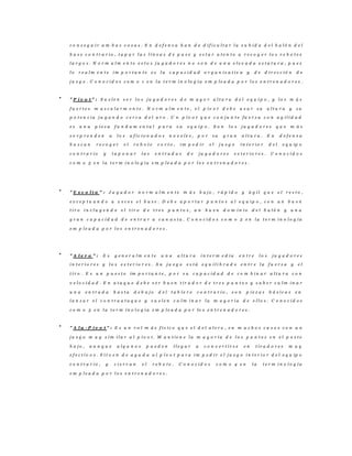 c o n s e g u i r a m b a s c o s a s . E n d e f e n s a h a n d e d i f i c u l t a r l a s u b i d a d e l b a l ó n d e l
b a s e c o n t r a r i o , t a p a r l a s l í n e a s d e p a s e y e s t a r a t e n t o a r e c o g e r l o s r e b o t e s
l a r g o s . N o r m a l m e n t e e s t o s j u g a d o r e s n o s o n d e u n a e l e v a d a e s t a t u r a , p u e s
l o r e a l m e n t e i m p o r t a n t e e s l a c a p a c i d a d o r g a n i z a t i v a y d e d i r e c c i ó n d e
j u e g o . C o n o c i d o s c o m o 1 e n l a t e r m i n o lo g í a e m p l e a d a p o r l o s e n t r e n a d o r e s .
" P í v o t " : S u e l e n s e r l o s j u g a d o r e s d e m a y o r a l t u r a d e l e q u i p o , y l o s m á s
f u e r t e s m u s c u l a r m e n t e . N o r m a l m e n t e , e l p í v o t d e b e u s a r s u a l t u r a y s u
p o t e n c i a j u g a n d o c e r c a d e l a r o . U n p í v o t q u e c o n j u n t e f u e r z a c o n a g i l i d a d
e s u n a p i e z a f u n d a m e n t a l p a r a s u e q u i p o . S o n l o s j u g a d o r e s q u e m á s
s o r p r e n d e n a l o s a f i c i o n a d o s n o v e l e s , p o r s u g r a n a l t u r a . E n d e f e n s a
b u s c a n r e c o g e r e l r e b o t e c o r t o , i m p e d i r e l j u e g o i n t e r i o r d e l e q u ip o
c o n t r a r i o y t a p o n a r l a s e n t r a d a s d e j u g a d o r e s e x t e r i o r e s . C o n o c i d o s
c o m o 5 e n l a t e r m i n o lo g í a e m p l e a d a p o r l o s e n t r e n a d o r e s .
" E s c o l t a " : J u g a d o r n o r m a l m e n t e m á s b a j o , r á p i d o y á g i l q u e e l r e s t o ,
e x c e p t u a n d o a v e c e s e l b a s e . D e b e a p o r t a r p u n t o s a l e q u i p o , c o n u n b u e n
t i r o i n c l u y e n d o e l t i r o d e t r e s p u n t o s , u n b u e n d o m i n i o d e l b a l ó n y u n a
g r a n c a p a c i d a d d e e n t r a r a c a n a s t a . C o n o c i d o s c o m o 2 e n l a t e r m i n o l o g í a
e m p l e a d a p o r l o s e n t r e n a d o r e s .
" A l e r o " : E s g e n e r a l m e n t e u n a a l t u r a i n t e r m e d i a e n t r e l o s j u g a d o r e s
i n t e r i o r e s y l o s e x t e r i o r e s . S u j u e g o e s t á e q u i l i b r a d o e n t r e l a f u e r z a y e l
t i r o . E s u n p u e s t o im p o r t a n t e , p o r s u c a p a c i d a d d e c o m b i n a r a l t u r a c o n
v e l o c i d a d . E n a t a q u e d e b e s e r b u e n t i r a d o r d e t r e s p u n t o s y s a b e r c u l m i n a r
u n a e n t r a d a h a s t a d e b a j o d e l t a b l e r o c o n t r a r i o , s o n p i e z a s b á s i c a s e n
l a n z a r e l c o n t r a a t a q u e y s u e l e n c u l m i n a r l a m a y o r í a d e e l l o s . C o n o c i d o s
c o m o 3 e n l a t e r m i n o l o g í a e m p l e a d a p o r lo s e n t r e n a d o r e s .
" A l a - P í v o t " : E s u n r o l m á s f í s i c o q u e e l d e l a l e r o , e n m u c h o s c a s o s c o n u n
j u e g o m u y s i m i l a r a l p í v o t . M a n t i e n e l a m a y o r í a d e l o s p u n t o s e n e l p o s t e
b a j o , a u n q u e a l g u n o s p u e d e n l l e g a r a c o n v e r t i r s e e n t i r a d o r e s m u y
e f e c t i v o s . S i r v e n d e a y u d a a l p í v o t p a r a i m p e d i r e l j u e g o i n t e r i o r d e l e q u ip o
c o n t r a r i o , y c i e r r a n e l r e b o t e . C o n o c i d o s c o m o 4 e n l a t e r m i n o l o g í a
e m p l e a d a p o r l o s e n t r e n a d o r e s .
 