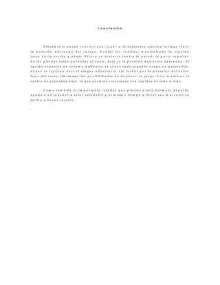 C o n c l u s i ó n
F i n a l m e n t e p u e d o c o n c l u i r q u e ; j u g a r a l a d e f e n s i v a e f e c t i v a i n c l u y e t e n e r
l a p o s i c ió n a d e c u a d a d e l c u e r p o . D o b l a r l a s r o d il l a s , m a n t e n i e n d o l a e s p a l d a
r e c t a h a c i a a r r i b a y a b a j o . P i e n s a e n s e n t a r t e c o n t r a l a p a r e d ; l a p a r t e s u p e r i o r
d e l a s p i e r n a s e s t á n p a r a l e l a s a l s u e l o . E s t a e s l a p o s i c ió n d e f e n s i v a a d e c u a d a . E l
e q u i p o o r g a n i z a u n s is t e m a d e f e n s i v o e n e l q u e c a d a j u g a d o r o c u p a u n p u e s t o f i j o ,
a l q u e s e r e p l i e g a a n t e e l a t a q u e a d v e r s a r i o , s i n l u c h a r p o r l a p o s e s i ó n d e l b a l ó n
l e j o s d e l c e s t o , l i m i t a n d o l a s p o s i b il i d a d e s d e i m p o n e r s u ju e g o E s t o m a n t i e n e e l
c e n t r o d e g r a v e d a d b a j o , l o q u e p e r m i t e r e a c c i o n a r c o n r a p i d e z d e l a d o a l a d o .
C o m o t a m b i é n e s i m p o r t a n t e r e s a l t a r q u e g r a c i a s a e s t e h e r m o s o d e p o r t e ,
a y u d a a u n j u g a d o r a e s t a r s a l u d a b l e y a l m i s m o t i e m p o a l l e v a r s u s m ú s c u l o s e n
f o r m a y b u e n a t é c n i c a .
.
 