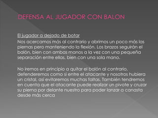 El jugador a dejado de botar
Nos acercamos más al contrario y abrimos un poco más las
piernas pero manteniendo la flexión. Los brazos seguirán el
balón, bien con ambas manos a la vez con una pequeña
separación entre ellas, bien con una sola mano.
No iremos en principio a quitar el balón al contrario,
defenderemos como si entre el atacante y nosotros hubiera
un cristal, así evitaremos muchas faltas. También tendremos
en cuenta que el atacante puede realizar un pivote y cruzar
su pierna por delante nuestro para poder lanzar a canasta
desde más cerca
 